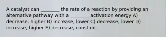 A catalyst can ________ the rate of a reaction by providing an alternative pathway with a ________ activation energy A) decrease, higher B) increase, lower C) decrease, lower D) increase, higher E) decrease, constant