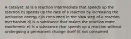 A catalyst: a) is a reaction intermediate that speeds up the reaction b) speeds up the rate of a reaction by increasing the activation energy c)is consumed in the slow step of a reaction mechanism d) is a substance that makes the reaction more exothermic e) is a substance that speeds up a reaction without undergoing a permanent change itself (it not consumed