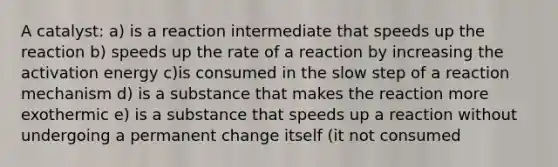 A catalyst: a) is a reaction intermediate that speeds up the reaction b) speeds up the rate of a reaction by increasing the activation energy c)is consumed in the slow step of a reaction mechanism d) is a substance that makes the reaction more exothermic e) is a substance that speeds up a reaction without undergoing a permanent change itself (it not consumed