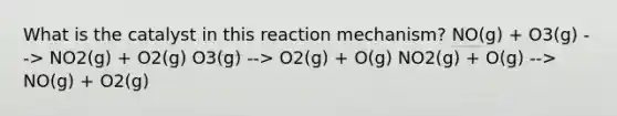 What is the catalyst in this reaction mechanism? NO(g) + O3(g) --> NO2(g) + O2(g) O3(g) --> O2(g) + O(g) NO2(g) + O(g) --> NO(g) + O2(g)