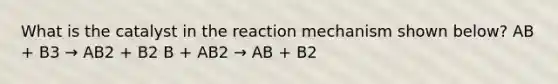 What is the catalyst in the reaction mechanism shown below? AB + B3 → AB2 + B2 B + AB2 → AB + B2