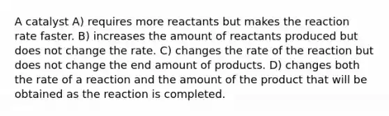 A catalyst A) requires more reactants but makes the reaction rate faster. B) increases the amount of reactants produced but does not change the rate. C) changes the rate of the reaction but does not change the end amount of products. D) changes both the rate of a reaction and the amount of the product that will be obtained as the reaction is completed.