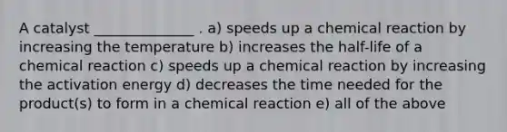 A catalyst ______________ . a) speeds up a chemical reaction by increasing the temperature b) increases the half-life of a chemical reaction c) speeds up a chemical reaction by increasing the activation energy d) decreases the time needed for the product(s) to form in a chemical reaction e) all of the above