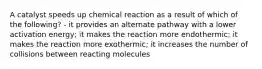 A catalyst speeds up chemical reaction as a result of which of the following? - it provides an alternate pathway with a lower activation energy; it makes the reaction more endothermic; it makes the reaction more exothermic; it increases the number of collisions between reacting molecules