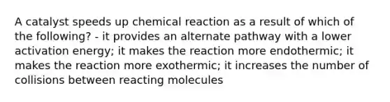 A catalyst speeds up chemical reaction as a result of which of the following? - it provides an alternate pathway with a lower activation energy; it makes the reaction more endothermic; it makes the reaction more exothermic; it increases the number of collisions between reacting molecules