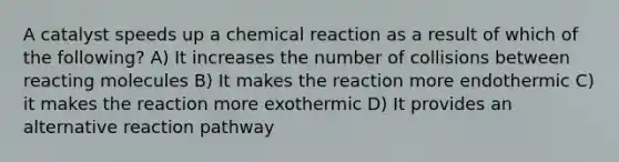 A catalyst speeds up a chemical reaction as a result of which of the following? A) It increases the number of collisions between reacting molecules B) It makes the reaction more endothermic C) it makes the reaction more exothermic D) It provides an alternative reaction pathway