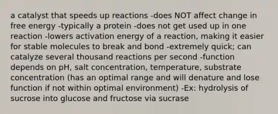 a catalyst that speeds up reactions -does NOT affect change in free energy -typically a protein -does not get used up in one reaction -lowers activation energy of a reaction, making it easier for stable molecules to break and bond -extremely quick; can catalyze several thousand reactions per second -function depends on pH, salt concentration, temperature, substrate concentration (has an optimal range and will denature and lose function if not within optimal environment) -Ex: hydrolysis of sucrose into glucose and fructose via sucrase