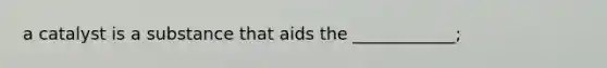 a catalyst is a substance that aids the ____________;