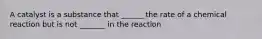 A catalyst is a substance that ______ the rate of a chemical reaction but is not _______ in the reaction