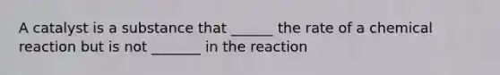 A catalyst is a substance that ______ the rate of a chemical reaction but is not _______ in the reaction