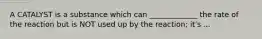 A CATALYST is a substance which can _____________ the rate of the reaction but is NOT used up by the reaction; it's ...