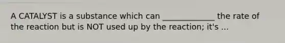 A CATALYST is a substance which can _____________ the rate of the reaction but is NOT used up by the reaction; it's ...