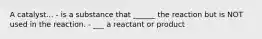 A catalyst... - is a substance that ______ the reaction but is NOT used in the reaction. - ___ a reactant or product