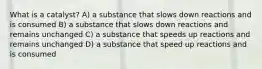 What is a catalyst? A) a substance that slows down reactions and is consumed B) a substance that slows down reactions and remains unchanged C) a substance that speeds up reactions and remains unchanged D) a substance that speed up reactions and is consumed