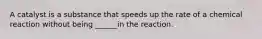 A catalyst is a substance that speeds up the rate of a chemical reaction without being ______in the reaction.