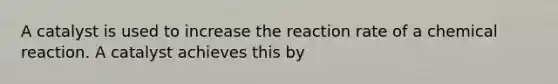 A catalyst is used to increase the reaction rate of a chemical reaction. A catalyst achieves this by