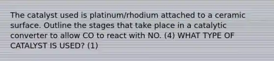 The catalyst used is platinum/rhodium attached to a ceramic surface. Outline the stages that take place in a catalytic converter to allow CO to react with NO. (4) WHAT TYPE OF CATALYST IS USED? (1)