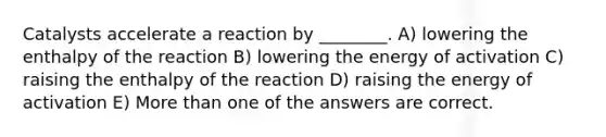 Catalysts accelerate a reaction by ________. A) lowering the enthalpy of the reaction B) lowering the energy of activation C) raising the enthalpy of the reaction D) raising the energy of activation E) More than one of the answers are correct.