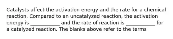 Catalysts affect the activation energy and the rate for a chemical reaction. Compared to an uncatalyzed reaction, the activation energy is ____________ and the rate of reaction is ____________ for a catalyzed reaction. The blanks above refer to the terms