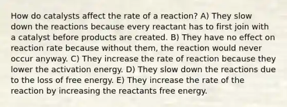 How do catalysts affect the rate of a reaction? A) They slow down the reactions because every reactant has to first join with a catalyst before products are created. B) They have no effect on reaction rate because without them, the reaction would never occur anyway. C) They increase the rate of reaction because they lower the activation energy. D) They slow down the reactions due to the loss of free energy. E) They increase the rate of the reaction by increasing the reactants free energy.