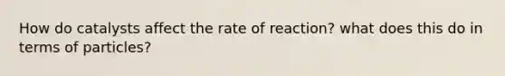 How do catalysts affect the rate of reaction? what does this do in terms of particles?