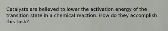 Catalysts are believed to lower the activation energy of the transition state in a chemical reaction. How do they accomplish this task?