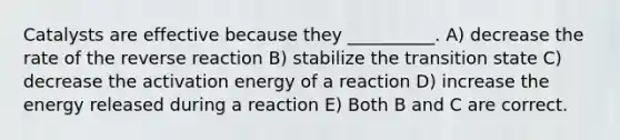 Catalysts are effective because they __________. A) decrease the rate of the reverse reaction B) stabilize the transition state C) decrease the activation energy of a reaction D) increase the energy released during a reaction E) Both B and C are correct.