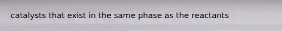 catalysts that exist in the same phase as the reactants