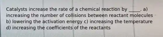 Catalysts increase the rate of a chemical reaction by _____. a) increasing the number of collisions between reactant molecules b) lowering the activation energy c) increasing the temperature d) increasing the coefficients of the reactants