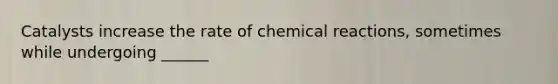 Catalysts increase the rate of chemical reactions, sometimes while undergoing ______