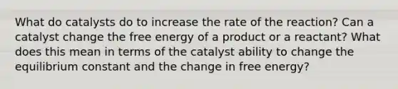 What do catalysts do to increase the rate of the reaction? Can a catalyst change the free energy of a product or a reactant? What does this mean in terms of the catalyst ability to change the equilibrium constant and the change in free energy?