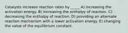 Catalysts increase reaction rates by _____ A) increasing the activation energy. B) increasing the enthalpy of reaction. C) decreasing the enthalpy of reaction. D) providing an alternate reaction mechanism with a lower activation energy. E) changing the value of the equilibrium constant.