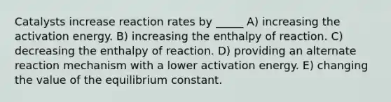 Catalysts increase reaction rates by _____ A) increasing the activation energy. B) increasing the enthalpy of reaction. C) decreasing the enthalpy of reaction. D) providing an alternate reaction mechanism with a lower activation energy. E) changing the value of the equilibrium constant.