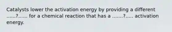 Catalysts​ ​lower​ ​the​ ​activation​ ​energy​ ​by providing​ ​a​ ​different​ ​......?......​ ​for​ ​a​ ​chemical​ ​reaction that​ ​has​ ​a​ ​.......?.....​ ​activation​ ​energy.