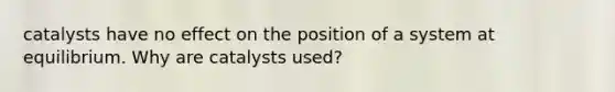 catalysts have no effect on the position of a system at equilibrium. Why are catalysts used?