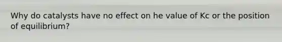 Why do catalysts have no effect on he value of Kc or the position of equilibrium?