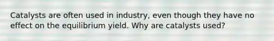 Catalysts are often used in industry, even though they have no effect on the equilibrium yield. Why are catalysts used?