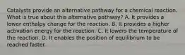 Catalysts provide an alternative pathway for a chemical reaction. What is true about this alternative pathway? A. It provides a lower enthalpy change for the reaction. B. It provides a higher activation energy for the reaction. C. It lowers the temperature of the reaction. D. It enables the position of equilibrium to be reached faster.