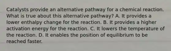 Catalysts provide an alternative pathway for a chemical reaction. What is true about this alternative pathway? A. It provides a lower enthalpy change for the reaction. B. It provides a higher activation energy for the reaction. C. It lowers the temperature of the reaction. D. It enables the position of equilibrium to be reached faster.