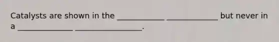 Catalysts are shown in the ____________ _____________ but never in a ______________ _________________.