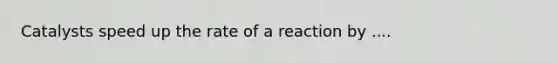 Catalysts speed up the rate of a reaction by ....