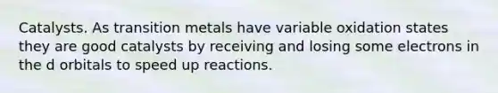 Catalysts. As transition metals have variable oxidation states they are good catalysts by receiving and losing some electrons in the d orbitals to speed up reactions.