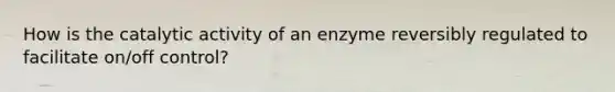 How is the catalytic activity of an enzyme reversibly regulated to facilitate on/off control?