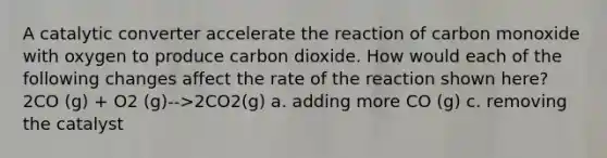 A catalytic converter accelerate the reaction of carbon monoxide with oxygen to produce carbon dioxide. How would each of the following changes affect the rate of the reaction shown here? 2CO (g) + O2 (g)-->2CO2(g) a. adding more CO (g) c. removing the catalyst