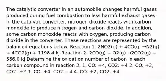 The catalytic converter in an automobile changes harmful gases produced during fuel combustion to less harmful exhaust gases. In the catalytic converter, nitrogen dioxide reacts with carbon monoxide to produce nitrogen and carbon dioxide. In addition, some carbon monoxide reacts with oxygen, producing carbon dioxide in the converter. These reactions are represented by the balanced equations below. Reaction 1: 2NO2(g) + 4CO(g) →N2(g) + 4CO2(g) + 1198.4 kJ Reaction 2: 2CO(g) + O2(g) →2CO2(g) + 566.0 kJ Determine the oxidation number of carbon in each carbon compound in reaction 2. 1. CO: +4, CO2: +4 2. CO: +2, CO2: +2 3. CO: +4, CO2: - 4 4. CO: +2, CO2: +4