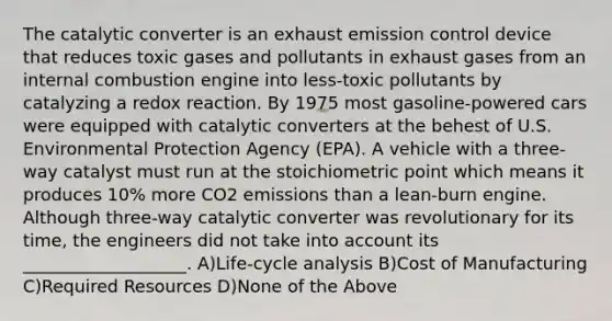 The catalytic converter is an exhaust emission control device that reduces toxic gases and pollutants in exhaust gases from an internal combustion engine into less-toxic pollutants by catalyzing a redox reaction. By 1975 most gasoline-powered cars were equipped with catalytic converters at the behest of U.S. Environmental Protection Agency (EPA). A vehicle with a three-way catalyst must run at the stoichiometric point which means it produces 10% more CO2 emissions than a lean-burn engine. Although three-way catalytic converter was revolutionary for its time, the engineers did not take into account its ___________________. A)Life-cycle analysis B)Cost of Manufacturing C)Required Resources D)None of the Above