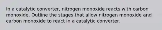 In a catalytic converter, nitrogen monoxide reacts with carbon monoxide. Outline the stages that allow nitrogen monoxide and carbon monoxide to react in a catalytic converter.