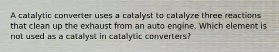 A catalytic converter uses a catalyst to catalyze three reactions that clean up the exhaust from an auto engine. Which element is not used as a catalyst in catalytic converters?