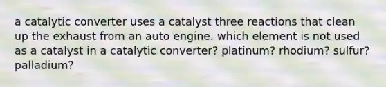 a catalytic converter uses a catalyst three reactions that clean up the exhaust from an auto engine. which element is not used as a catalyst in a catalytic converter? platinum? rhodium? sulfur? palladium?