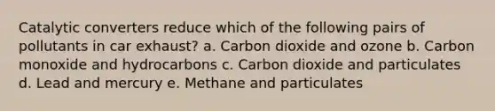 Catalytic converters reduce which of the following pairs of pollutants in car exhaust? a. Carbon dioxide and ozone b. Carbon monoxide and hydrocarbons c. Carbon dioxide and particulates d. Lead and mercury e. Methane and particulates